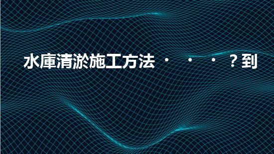 水庫清淤施工方法？到底怎么選才對！